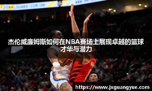 杰伦威廉姆斯如何在NBA赛场上展现卓越的篮球才华与潜力